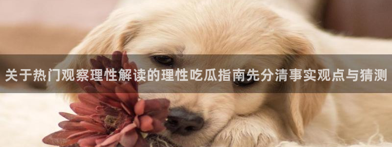 每日热点资讯：关于热门观察理性解读的理性吃瓜指南先分清事实观点与猜测